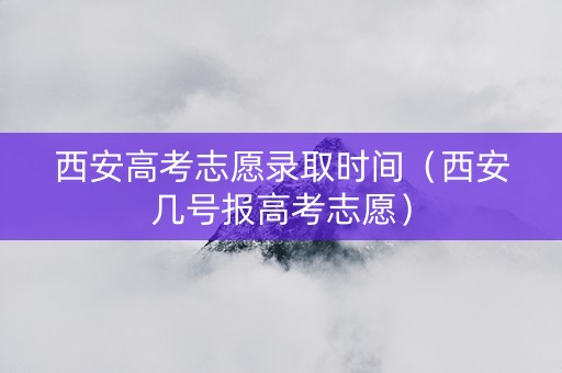 西安高考志愿录取时间（西安几号报高考志愿）