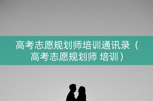高考志愿规划师培训通讯录（高考志愿规划师 培训）