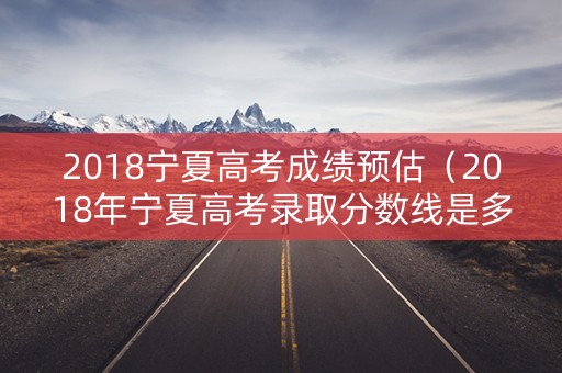2018宁夏高考成绩预估（2018年宁夏高考录取分数线是多少）