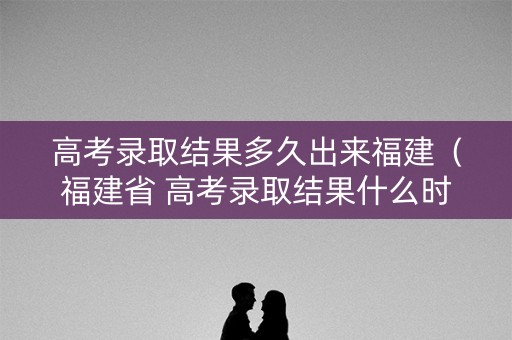 高考录取结果多久出来福建（福建省 高考录取结果什么时候可查询）