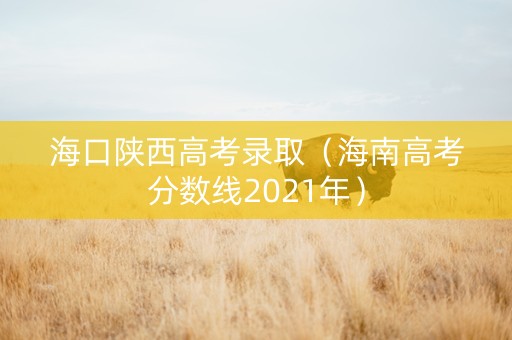 海口陕西高考录取（海南高考分数线2021年）