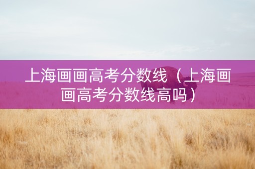 上海画画高考分数线（上海画画高考分数线高吗）