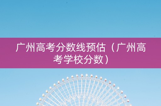广州高考分数线预估（广州高考学校分数）