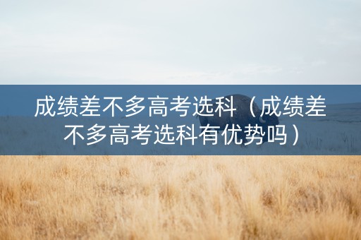 成绩差不多高考选科（成绩差不多高考选科有优势吗）