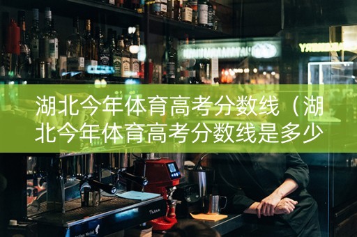 湖北今年体育高考分数线（湖北今年体育高考分数线是多少）
