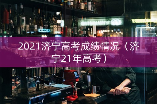 2021济宁高考成绩情况（济宁21年高考）