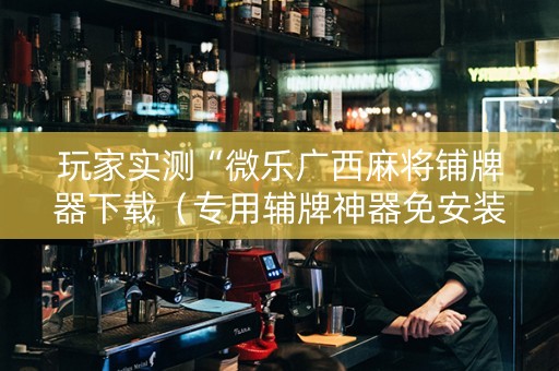 玩家实测“微乐广西麻将铺牌器下载（专用辅牌神器免安装）
