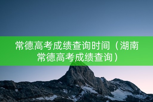 常德高考成绩查询时间（湖南常德高考成绩查询）