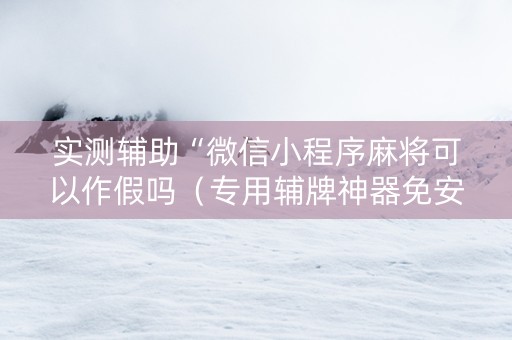 实测辅助“微信小程序麻将可以作假吗（专用辅牌神器免安装）
