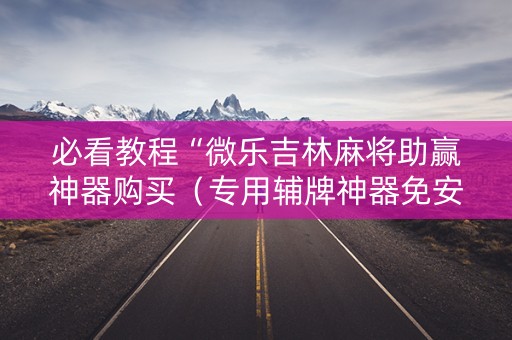 必看教程“微乐吉林麻将助赢神器购买（专用辅牌神器免安装）