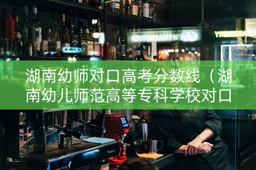 湖南幼师对口高考分数线（湖南幼儿师范高等专科学校对口升学）