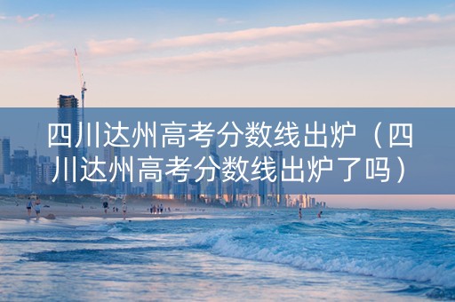 四川达州高考分数线出炉（四川达州高考分数线出炉了吗）