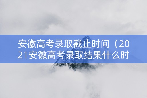 安徽高考录取截止时间（2021安徽高考录取结果什么时候截止）
