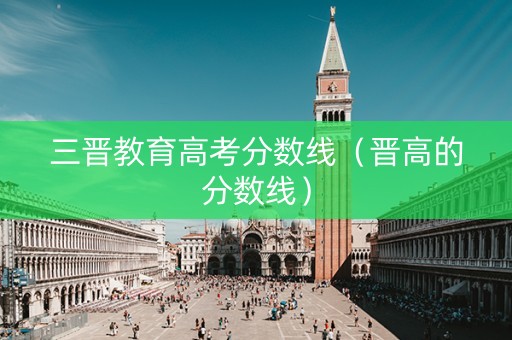 三晋教育高考分数线（晋高的分数线）