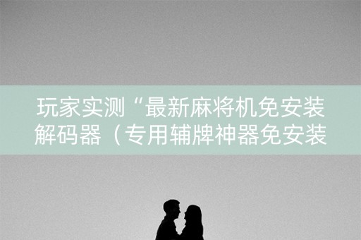 玩家实测“最新麻将机免安装解码器（专用辅牌神器免安装）