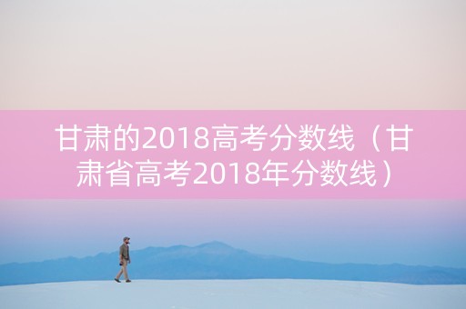 甘肃的2018高考分数线（甘肃省高考2018年分数线）