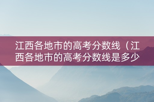 江西各地市的高考分数线（江西各地市的高考分数线是多少）