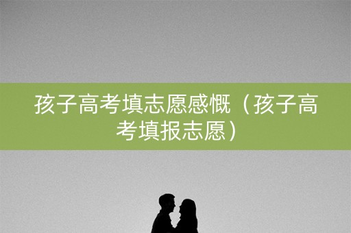 孩子高考填志愿感慨（孩子高考填报志愿）