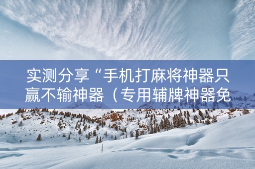 实测分享“手机打麻将神器只赢不输神器（专用辅牌神器免安装）