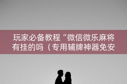 玩家必备教程“微信微乐麻将有挂的吗（专用辅牌神器免安装）