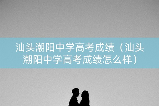 汕头潮阳中学高考成绩（汕头潮阳中学高考成绩怎么样）