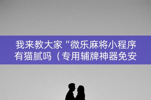 我来教大家“微乐麻将小程序有猫腻吗（专用辅牌神器免安装）
