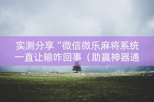 实测分享“微信微乐麻将系统一直让输咋回事（助赢神器通用版）