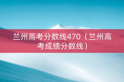 兰州高考分数线470（兰州高考成绩分数线）