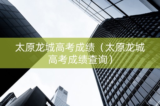 太原龙城高考成绩（太原龙城高考成绩查询）