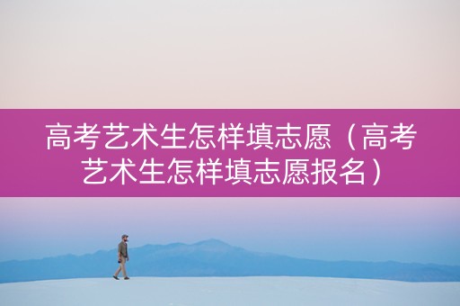 高考艺术生怎样填志愿（高考艺术生怎样填志愿报名）
