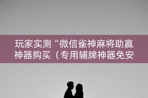 玩家实测“微信雀神麻将助赢神器购买（专用辅牌神器免安装）