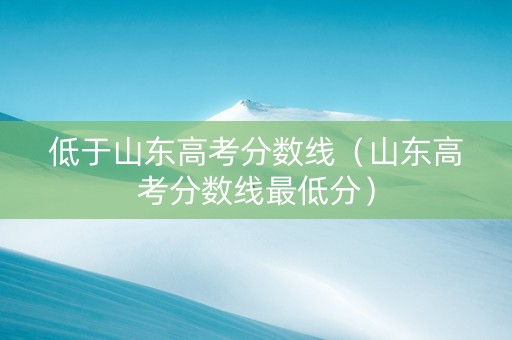 低于山东高考分数线（山东高考分数线最低分）