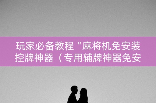 玩家必备教程“麻将机免安装控牌神器（专用辅牌神器免安装）