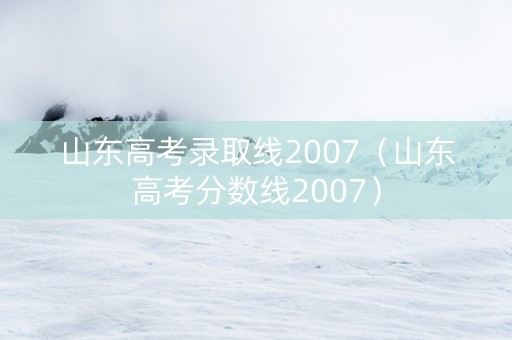 山东高考录取线2007（山东高考分数线2007）