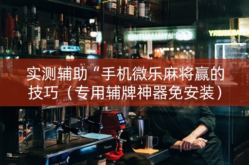 实测辅助“手机微乐麻将赢的技巧（专用辅牌神器免安装）