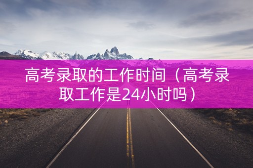 高考录取的工作时间（高考录取工作是24小时吗）