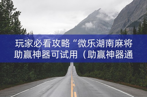 玩家必看攻略“微乐湖南麻将助赢神器可试用（助赢神器通用版）
