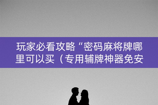 玩家必看攻略“密码麻将牌哪里可以买（专用辅牌神器免安装）