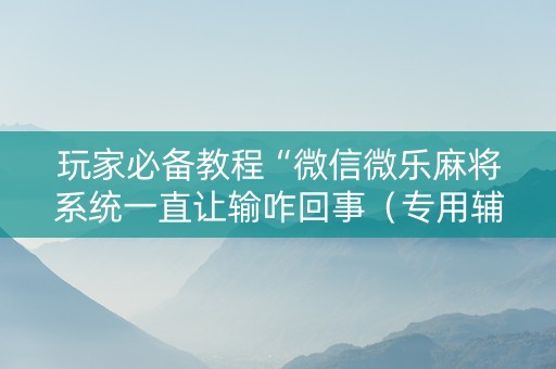 玩家必备教程“微信微乐麻将系统一直让输咋回事（专用辅牌神器免安装）