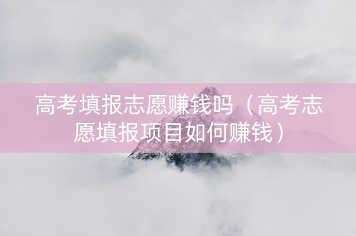 高考填报志愿赚钱吗（高考志愿填报项目如何赚钱）