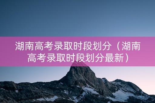 湖南高考录取时段划分（湖南高考录取时段划分最新）