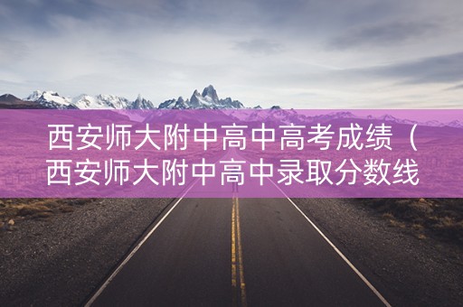 西安师大附中高中高考成绩（西安师大附中高中录取分数线2021）
