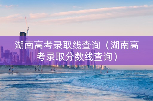 湖南高考录取线查询（湖南高考录取分数线查询）