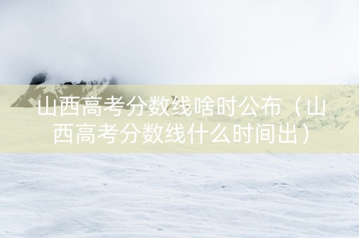 山西高考分数线啥时公布（山西高考分数线什么时间出）