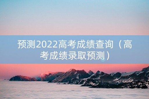 预测2022高考成绩查询（高考成绩录取预测）