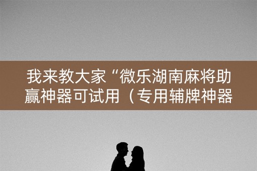 我来教大家“微乐湖南麻将助赢神器可试用（专用辅牌神器免安装）