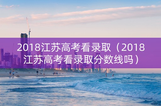 2018江苏高考看录取（2018江苏高考看录取分数线吗）