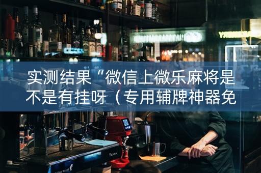 实测结果“微信上微乐麻将是不是有挂呀（专用辅牌神器免安装）