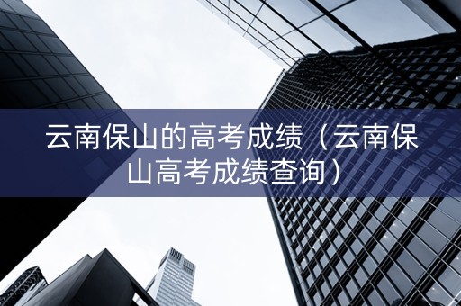 云南保山的高考成绩（云南保山高考成绩查询）