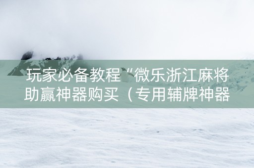 玩家必备教程“微乐浙江麻将助赢神器购买（专用辅牌神器免安装）